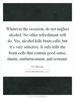 Whatever the occasion, do not neglect alcohol. No other refreshment will do. Yes, alcohol kills brain cells, but it’s very selective. It only kills the brain cells that contain good sense, shame, embarrassment, and restraint Picture Quote #1