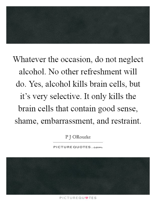 Whatever the occasion, do not neglect alcohol. No other refreshment will do. Yes, alcohol kills brain cells, but it's very selective. It only kills the brain cells that contain good sense, shame, embarrassment, and restraint Picture Quote #1