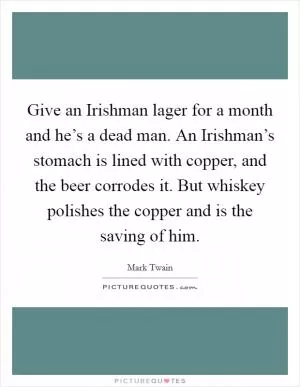 Give an Irishman lager for a month and he’s a dead man. An Irishman’s stomach is lined with copper, and the beer corrodes it. But whiskey polishes the copper and is the saving of him Picture Quote #1