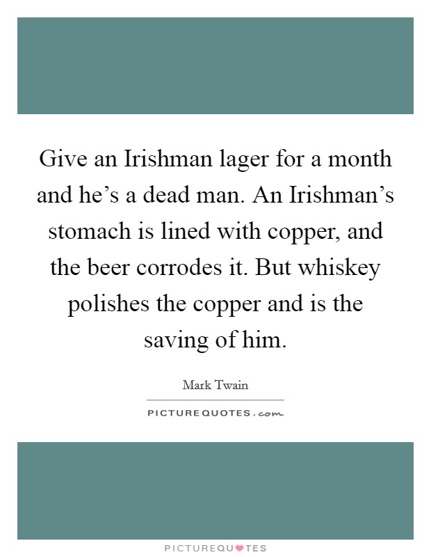 Give an Irishman lager for a month and he's a dead man. An Irishman's stomach is lined with copper, and the beer corrodes it. But whiskey polishes the copper and is the saving of him Picture Quote #1