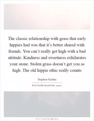 The classic relationship with grass that early hippies had was that it’s better shared with friends. You can’t really get high with a bad attitude. Kindness and sweetness exhilarates your stone. Stolen grass doesn’t get you as high. The old hippie ethic really counts Picture Quote #1