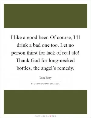 I like a good beer. Of course, I’ll drink a bad one too. Let no person thirst for lack of real ale! Thank God for long-necked bottles, the angel’s remedy Picture Quote #1