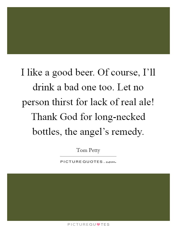 I like a good beer. Of course, I'll drink a bad one too. Let no person thirst for lack of real ale! Thank God for long-necked bottles, the angel's remedy Picture Quote #1