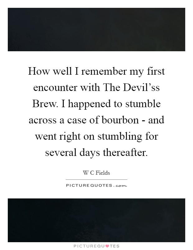 How well I remember my first encounter with The Devil'ss Brew. I happened to stumble across a case of bourbon - and went right on stumbling for several days thereafter Picture Quote #1