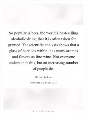 So popular is beer, the world’s best-selling alcoholic drink, that it is often taken for granted. Yet scientific analysis shows that a glass of beer has within it as many aromas and flavors as fine wine. Not everyone understands this, but an increasing number of people do Picture Quote #1