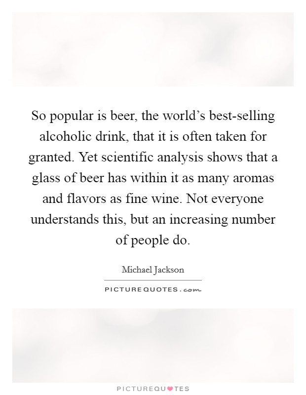 So popular is beer, the world's best-selling alcoholic drink, that it is often taken for granted. Yet scientific analysis shows that a glass of beer has within it as many aromas and flavors as fine wine. Not everyone understands this, but an increasing number of people do Picture Quote #1