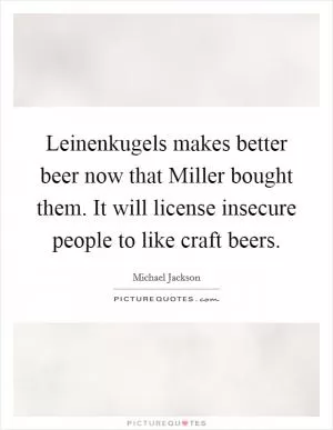 Leinenkugels makes better beer now that Miller bought them. It will license insecure people to like craft beers Picture Quote #1