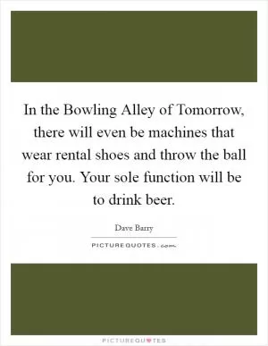 In the Bowling Alley of Tomorrow, there will even be machines that wear rental shoes and throw the ball for you. Your sole function will be to drink beer Picture Quote #1