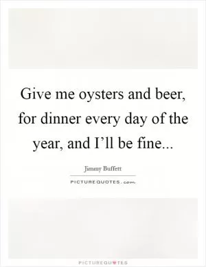 Give me oysters and beer, for dinner every day of the year, and I’ll be fine Picture Quote #1