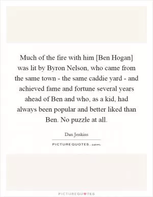 Much of the fire with him [Ben Hogan] was lit by Byron Nelson, who came from the same town - the same caddie yard - and achieved fame and fortune several years ahead of Ben and who, as a kid, had always been popular and better liked than Ben. No puzzle at all Picture Quote #1
