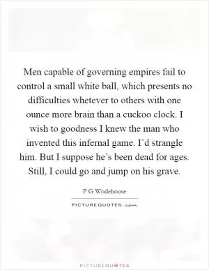 Men capable of governing empires fail to control a small white ball, which presents no difficulties whetever to others with one ounce more brain than a cuckoo clock. I wish to goodness I knew the man who invented this infernal game. I’d strangle him. But I suppose he’s been dead for ages. Still, I could go and jump on his grave Picture Quote #1