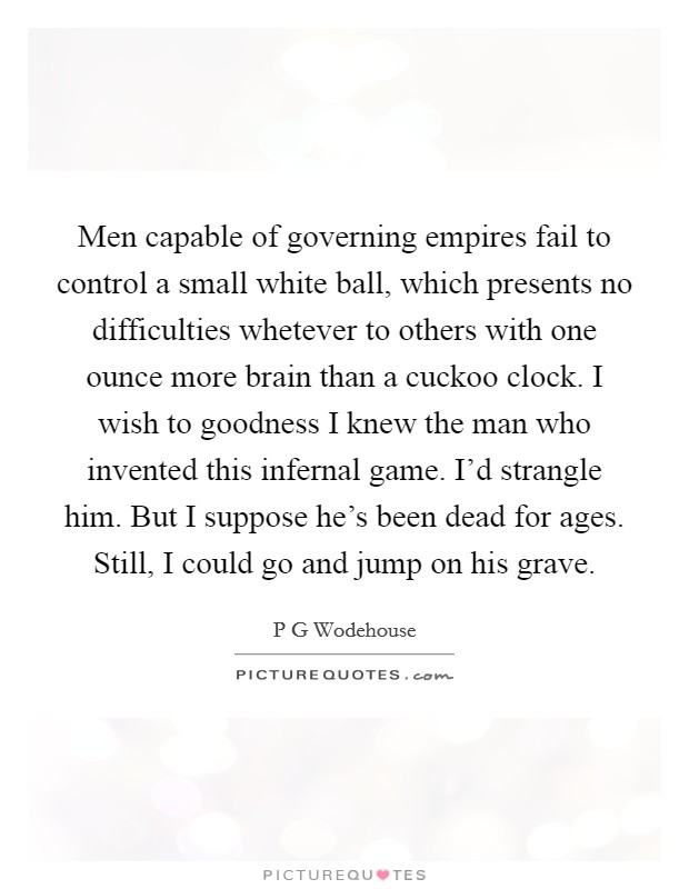 Men capable of governing empires fail to control a small white ball, which presents no difficulties whetever to others with one ounce more brain than a cuckoo clock. I wish to goodness I knew the man who invented this infernal game. I'd strangle him. But I suppose he's been dead for ages. Still, I could go and jump on his grave Picture Quote #1