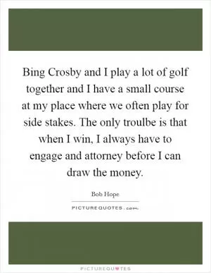Bing Crosby and I play a lot of golf together and I have a small course at my place where we often play for side stakes. The only troulbe is that when I win, I always have to engage and attorney before I can draw the money Picture Quote #1