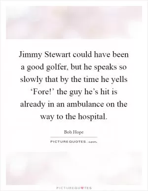 Jimmy Stewart could have been a good golfer, but he speaks so slowly that by the time he yells ‘Fore!’ the guy he’s hit is already in an ambulance on the way to the hospital Picture Quote #1
