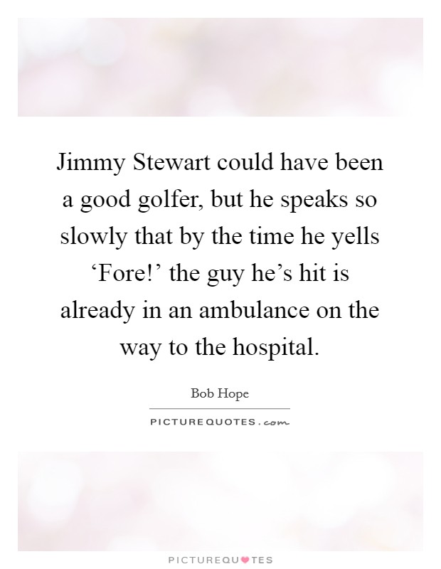 Jimmy Stewart could have been a good golfer, but he speaks so slowly that by the time he yells ‘Fore!' the guy he's hit is already in an ambulance on the way to the hospital Picture Quote #1