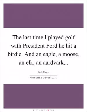 The last time I played golf with President Ford he hit a birdie. And an eagle, a moose, an elk, an aardvark Picture Quote #1