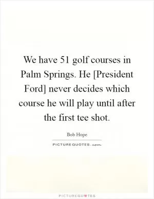 We have 51 golf courses in Palm Springs. He [President Ford] never decides which course he will play until after the first tee shot Picture Quote #1