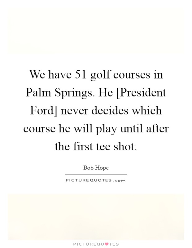 We have 51 golf courses in Palm Springs. He [President Ford] never decides which course he will play until after the first tee shot Picture Quote #1