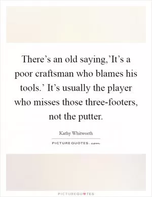 There’s an old saying,’It’s a poor craftsman who blames his tools.’ It’s usually the player who misses those three-footers, not the putter Picture Quote #1