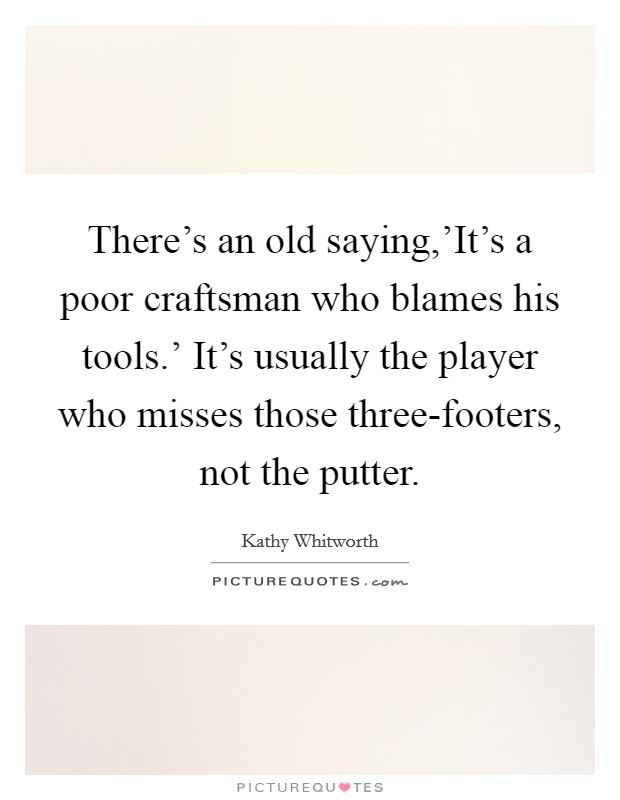 There's an old saying,'It's a poor craftsman who blames his tools.' It's usually the player who misses those three-footers, not the putter Picture Quote #1