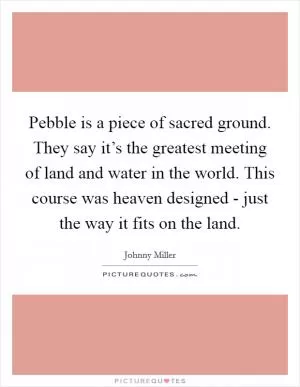 Pebble is a piece of sacred ground. They say it’s the greatest meeting of land and water in the world. This course was heaven designed - just the way it fits on the land Picture Quote #1