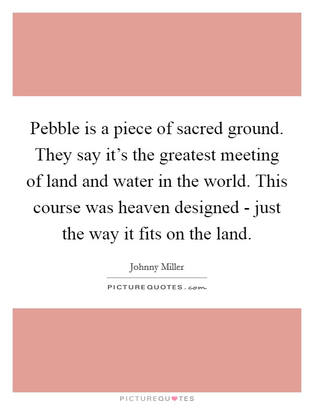 Pebble is a piece of sacred ground. They say it's the greatest meeting of land and water in the world. This course was heaven designed - just the way it fits on the land Picture Quote #1
