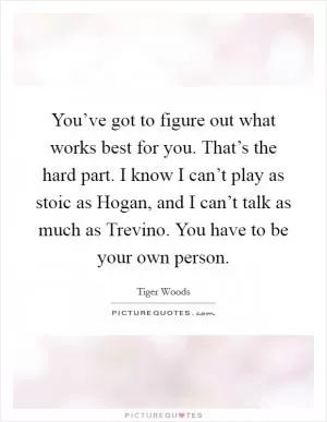 You’ve got to figure out what works best for you. That’s the hard part. I know I can’t play as stoic as Hogan, and I can’t talk as much as Trevino. You have to be your own person Picture Quote #1