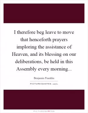 I therefore beg leave to move that henceforth prayers imploring the assistance of Heaven, and its blessing on our deliberations, be held in this Assembly every morning Picture Quote #1