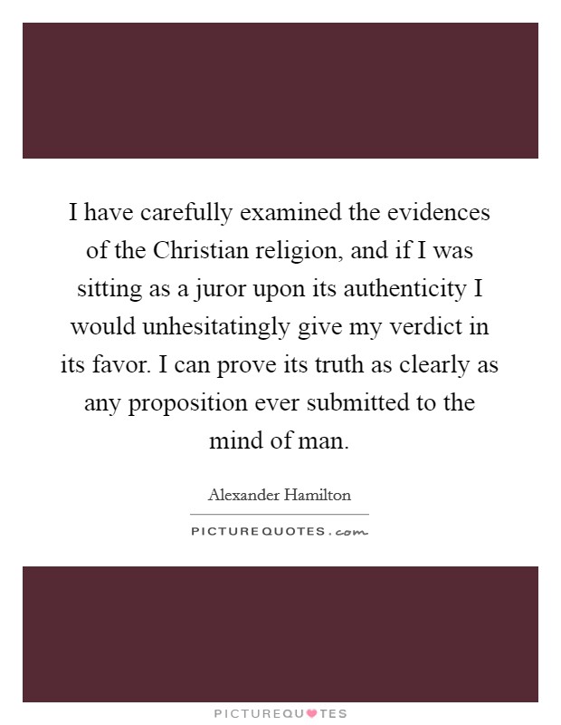 I have carefully examined the evidences of the Christian religion, and if I was sitting as a juror upon its authenticity I would unhesitatingly give my verdict in its favor. I can prove its truth as clearly as any proposition ever submitted to the mind of man Picture Quote #1