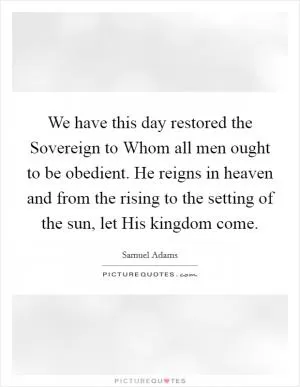 We have this day restored the Sovereign to Whom all men ought to be obedient. He reigns in heaven and from the rising to the setting of the sun, let His kingdom come Picture Quote #1