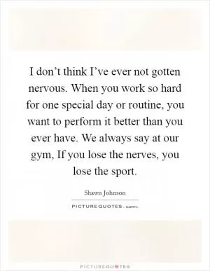 I don’t think I’ve ever not gotten nervous. When you work so hard for one special day or routine, you want to perform it better than you ever have. We always say at our gym, If you lose the nerves, you lose the sport Picture Quote #1