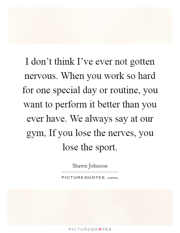 I don't think I've ever not gotten nervous. When you work so hard for one special day or routine, you want to perform it better than you ever have. We always say at our gym, If you lose the nerves, you lose the sport Picture Quote #1
