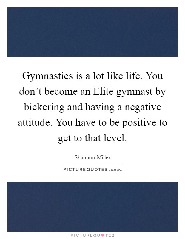 Gymnastics is a lot like life. You don't become an Elite gymnast by bickering and having a negative attitude. You have to be positive to get to that level Picture Quote #1