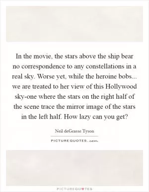 In the movie, the stars above the ship bear no correspondence to any constellations in a real sky. Worse yet, while the heroine bobs... we are treated to her view of this Hollywood sky-one where the stars on the right half of the scene trace the mirror image of the stars in the left half. How lazy can you get? Picture Quote #1