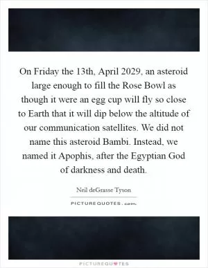 On Friday the 13th, April 2029, an asteroid large enough to fill the Rose Bowl as though it were an egg cup will fly so close to Earth that it will dip below the altitude of our communication satellites. We did not name this asteroid Bambi. Instead, we named it Apophis, after the Egyptian God of darkness and death Picture Quote #1