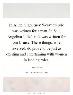 In Alien, Sigourney Weaver’s role was written for a man. In Salt, Angelina Jolie’s role was written for Tom Cruise. These things, when reversed, do prove to be just as exciting and entertaining with women in leading roles Picture Quote #1