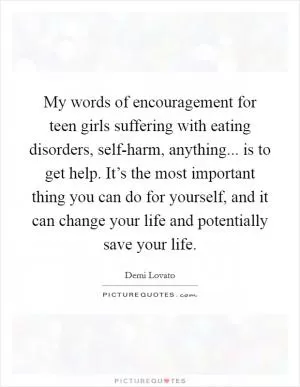 My words of encouragement for teen girls suffering with eating disorders, self-harm, anything... is to get help. It’s the most important thing you can do for yourself, and it can change your life and potentially save your life Picture Quote #1