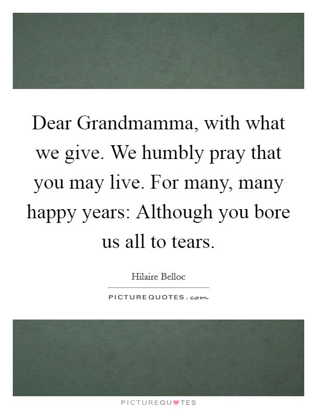 Dear Grandmamma, with what we give. We humbly pray that you may live. For many, many happy years: Although you bore us all to tears Picture Quote #1