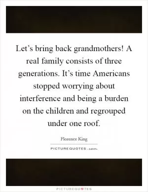 Let’s bring back grandmothers! A real family consists of three generations. It’s time Americans stopped worrying about interference and being a burden on the children and regrouped under one roof Picture Quote #1