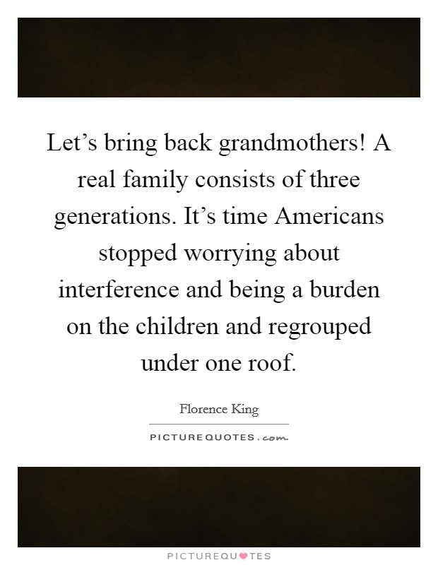 Let’s bring back grandmothers! A real family consists of three generations. It’s time Americans stopped worrying about interference and being a burden on the children and regrouped under one roof Picture Quote #1