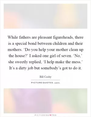 While fathers are pleasant figureheads, there is a special bond between children and their mothers. ‘Do you help your mother clean up the house?’ I asked one girl of seven. ‘No,’ she sweetly replied, ‘I help make the mess.’ It’s a dirty job but somebody’s got to do it Picture Quote #1
