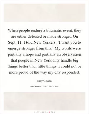 When people endure a traumatic event, they are either defeated or made stronger. On Sept. 11, I told New Yorkers, ‘I want you to emerge stronger from this.’ My words were partially a hope and partially an observation that people in New York City handle big things better than little things. I could not be more proud of the way my city responded Picture Quote #1