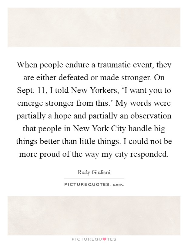 When people endure a traumatic event, they are either defeated or made stronger. On Sept. 11, I told New Yorkers, ‘I want you to emerge stronger from this.' My words were partially a hope and partially an observation that people in New York City handle big things better than little things. I could not be more proud of the way my city responded Picture Quote #1
