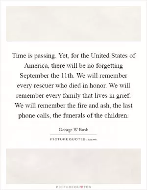 Time is passing. Yet, for the United States of America, there will be no forgetting September the 11th. We will remember every rescuer who died in honor. We will remember every family that lives in grief. We will remember the fire and ash, the last phone calls, the funerals of the children Picture Quote #1
