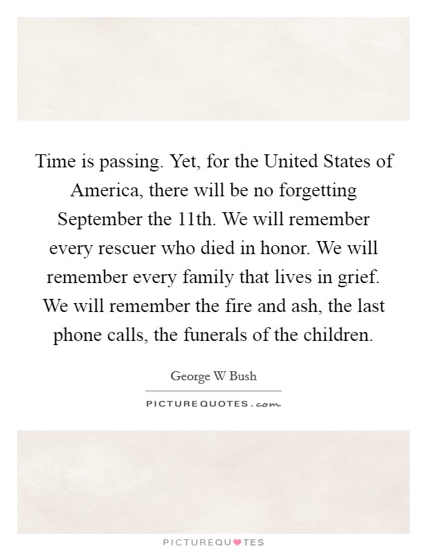 Time is passing. Yet, for the United States of America, there will be no forgetting September the 11th. We will remember every rescuer who died in honor. We will remember every family that lives in grief. We will remember the fire and ash, the last phone calls, the funerals of the children Picture Quote #1
