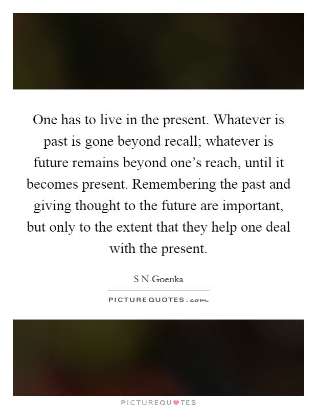 One has to live in the present. Whatever is past is gone beyond recall; whatever is future remains beyond one's reach, until it becomes present. Remembering the past and giving thought to the future are important, but only to the extent that they help one deal with the present Picture Quote #1