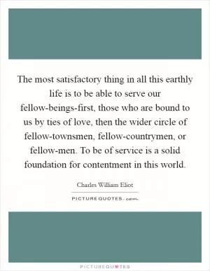 The most satisfactory thing in all this earthly life is to be able to serve our fellow-beings-first, those who are bound to us by ties of love, then the wider circle of fellow-townsmen, fellow-countrymen, or fellow-men. To be of service is a solid foundation for contentment in this world Picture Quote #1