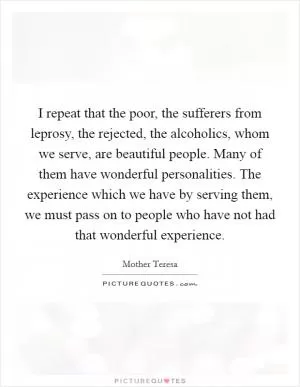 I repeat that the poor, the sufferers from leprosy, the rejected, the alcoholics, whom we serve, are beautiful people. Many of them have wonderful personalities. The experience which we have by serving them, we must pass on to people who have not had that wonderful experience Picture Quote #1