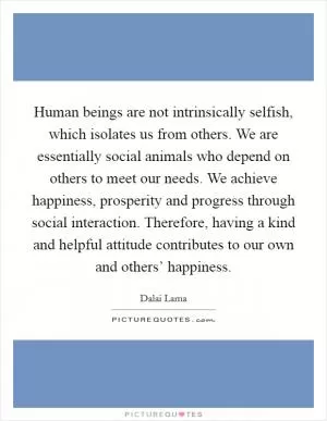 Human beings are not intrinsically selfish, which isolates us from others. We are essentially social animals who depend on others to meet our needs. We achieve happiness, prosperity and progress through social interaction. Therefore, having a kind and helpful attitude contributes to our own and others’ happiness Picture Quote #1