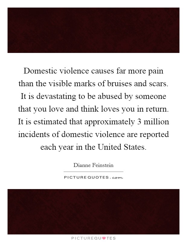 Domestic violence causes far more pain than the visible marks of bruises and scars. It is devastating to be abused by someone that you love and think loves you in return. It is estimated that approximately 3 million incidents of domestic violence are reported each year in the United States Picture Quote #1